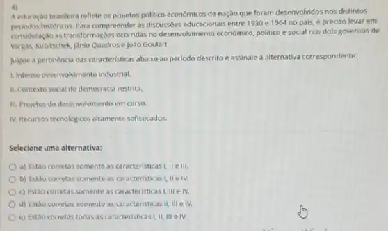 a)
A educação brasileira reflete as projetos politico-econômicos de nação que foram desenvolvidos nos distintos
periodos historicos. Para compreender as discussbes educacionais entre 1930 e 1964 no pais é preciso levar em
consideração astransformaçbes ocorridas no deservolvimento económico, politico e social nos dois governos de
Vargas, Nubitschek Janio Quadros e João Goulart.
Julgue a pertinência das caracteristicas abaixo ao periodo descrito e assinale a alternativa correspondente:
1. Intenso desenvolvimento industrial.
II. Contexto social de democracia restrita.
III. Projetos de desenvolvimento em curso.
IN. Recursos tecnologicos altamente sofisticados.
Selecione uma alternativa:
a) Estão corretas somente as caracteristicas!, II ell!
b) Estão corretas somente as caracteristicas I, IIe IV.
c) Estão corretas somente as caracteristicas I, III e IV.
d) Estão corretas somente as caracteristicas II, III e IV.
e) Estǎo corretas todas as caracteristicas I, II III e IV.