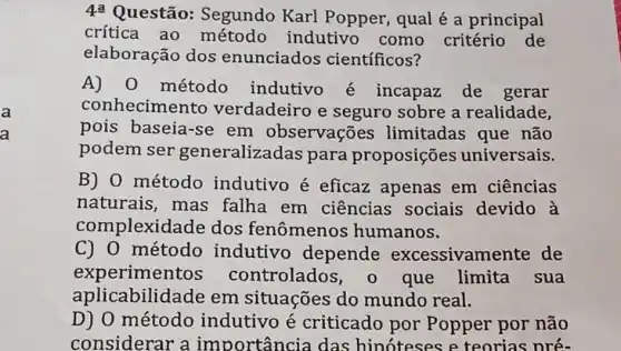 a
a
4^a
Questão:Segundo Karl Popper, qual é a principal
crítica ao método indutivo como critério de
elaboração dos enunciados científicos?
A) 0 método indutivo é incapaz de gerar
conhecimento verdadeiro e seguro sobre a realidade,
pois baseia-se em observações limitadas que não
podem ser generalizac las para proposições universais.
B) 0 método indutivo é eficaz apenas em ciências
naturais, mas falha em ciências sociais devido à
complexid ide dos fenômenos humanos.
C) 0 método indutivo depende excessivamente de
experimentos controlados que limita . sua
aplicabilid ade em situações do mundo real.
D) 0 método indutivo é criticado por Popper por não
considerar a importância das hinoteses e teorias nré-