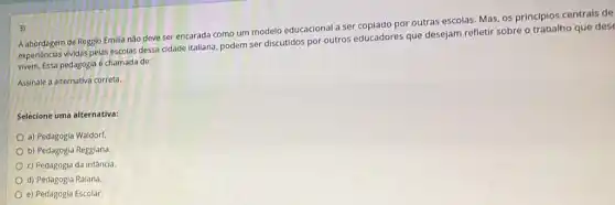 Aabordagem de Regglo Emilia não deve ser encarada como um modelo educacional a ser copiado por outras escolas. Mas, os principios centrais de
experiencias vividas pelas escolas dessa cidade italiana, podem ser discutidos por outros educadores que desejam refletir sobre o trabalho que des
vivem. Essa pedagogla é chamada de:
Assinale a alternativa correta.
Selecione uma alternativa:
a) Pedagogia Waldorf
b) Pedagogia Reggiana.
c) Pedagogia da infância.
d) Pedagogia Raiana.
e) Pedagogia Escolar.
3)