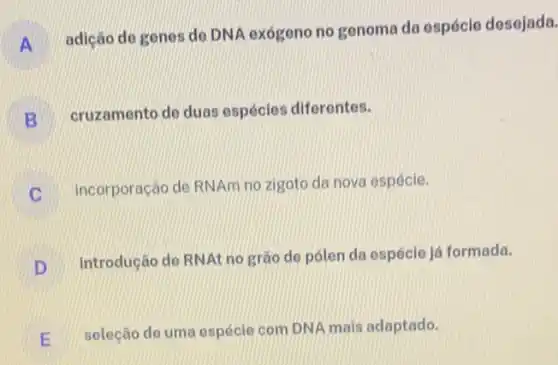 A
adiçáo de genes do DNA exógeno no genoma da espécie desejada.
B
cruzamento de duas espécies diferentes.
C
incorporação de RNAm no zigoto da nova espécie.
introdução de RNAt no grào de pólen da espécie já formada.
D
seleção de uma espécle com DNA mais adaptado.
E