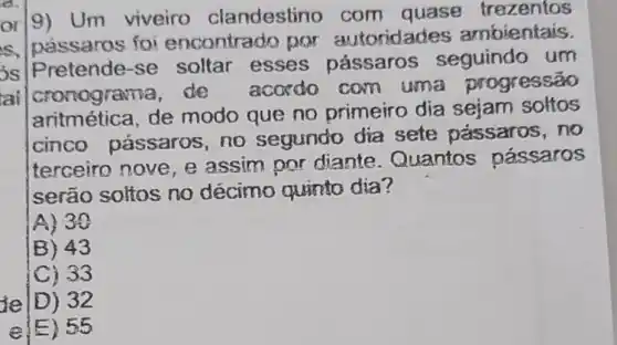 a
ai
or]9) Um viveiro clandestino com quase trezentos
s, passaros foi encontrado por autoridades ambientais.
is Pretende -se soltar esses pássaros seguindo um
cronograma, de acordo com uma progressão
aritmética, de modo que no primeiro dia sejam soltos
cinco passaros, no segundo dia sete pássaros .no
terceiro nove e assim por diante . Quantos passaros
serão soltos no décimo quinto dia?
A) 30
B) 43
C) 33
je D) 32
e) 55