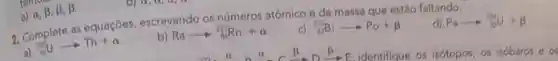 a)
alpha ,beta ,beta ,beta 
2. Complete as equaçóes escrevendo os números atômico e de massa que estão faltando:
Paarrow +infty 
(}_{92)^235Uarrow Th+alpha 
b) Raarrow _(B)^22Rn+alpha 
(}_{83)^20Biarrow Po+beta