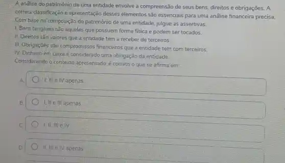 A.analise do patrimônio de uma entidade envolve a compreensão de seus bens, direitos e obrigações. A
correta classificação e apresentação desses elementos são essenciais para uma análise financeira precisa.
Combase na composição do patrimônio de uma entidade, julgue as assertivas.
1. Bens tangiveis sao aqueles que possuem forma fisica e podem ser tocados.
11. Direitos Sao valores que a entidade tem a receber de terceiros.
-III. Obrigaçbes são compromissos financeiros que a entidade tem com terceiros.
M. Dinheiro em caixa é considerado uma obrigação da entidade.
Considerando 6 contexto apresentado. é correto o que se afirma em:
I, Ill e. IV apenas.
1. If e ill apenas
II. III e IV apenas