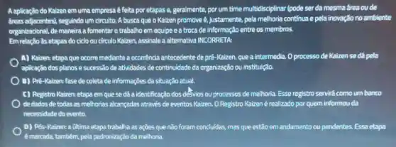 Aaplicação do Kaizen em uma empresa é feita por etapas e geralmente, por um time multidisciplinar (pode ser da mesma área ou de
dreas adjacentes), seguindo um circuito. A busca que o Kaizen promove é, justamente, pela melhoria continua e pela inovação no ambiente
organizacional, de maneira a fomentar o trabalho em equipe e a troca de informação entre os membros.
Em relação às etapas do ciclo ou cứculo Kaizen, assinale a alternativa INCORRETA:
A) Kaizen: etapa que ocorre mediante a ocorrencia antecedente de pré-Kaizen que a intermedia. 0 processo de Kaizen se dá pela
aplicação dos planose sucessão de atividades de continuidade da organizaçãc ou instituição.
) B) Pré-Kaizen: fase de coleta de informações da situação atual.
C) Registro Kaizen: etapa em que se dá a identificação dos désvios ou processos de melhoria.Esse registro servirá como um banco
de dados de todas as melhorias alcançadas através de eventos Kaizen O Registro Kaizen é realizado por quem informou da
necessidade do evento.
D) Pós-Kaizen: a última etapa trabalha as ações que não foram concluidas, mas que estão em andamento ou pendentes. Essa etapa
é marcada, tambêm, pela padronização da melhoria.