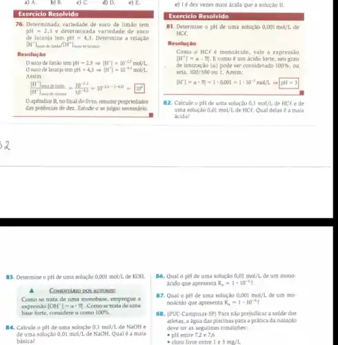 a) A.	b) B.	c) C. d) D. e) E.
Exercício Resolvido
76. Determinada variedade de suco de limão tem
pH=2,3 e determinada variedade de suco
de laranja tem pH=4,3 Determine a relação
[H^+]_(suco de limao)/[H^+] uco de laranja-
Resolução
suco de limão tem pH=2,3Longrightarrow [H^+]=10^-2,3mol/L
suco de laranja tem pH=4,3Longrightarrow [H^+]=10^-4.3mol/L.
Assim:
([H^+]_(saced olumke))/([H^+)]_(sacodelaranja)=(10^-2,3)/(10^-4,3)=10^-2,3-(-4,3)=10^2
apêndice B, no final do livro, resume propriedades
das potências de dez Estude-o se julgar necessário.
83. Determine o pH de uma solução 0,001mol/L de KOH.
COMENTARIO DOS AUTORES:
Como se trata de uma monobase, empregue a
expressão [OH^-]=alpha cdot m . Como se trata de uma
base forte, considere a como 100% 
84. Calcule o pH de uma solução 0,1mol/L de NaOH e
de uma solução 0,01mol/L de NaOH. Qualé a mais
básica?
e) I é dez vezes mais ácida que a solução II.
Exercício Resolvido
81. Determine o pH de uma solução 0,001mol/L de
HCl.
Resolução
Como o HCl é monoácido, vale a expressão
[H^ast ]=alpha cdot m E como é um ácido forte, seu grau
de ionização (alpha ) pode ser considerado 100%  . ou
seja, 100/100 ou 1 Assim:
[H^+]=alpha cdot m=1cdot 0,001=1cdot 10^-3mol/LLongrightarrow pH=3
82. Calcule o pH de uma solução 0,1mol/L de HCl e de
uma solução 0,01mol/L de HCl. Qual delas é a mais
ácida?
86. Qual o pH de uma solução 0,01mol/L de um mono-
ácido que apresenta K_(a)=1cdot 10^-6?
87. Qual 0 pH de uma solução 0,001mol/L de um mo-
noácido que apresenta K_(a)=1cdot 10^-6?
88. (PUC-Campinas-SP)Para não prejudicar a saúde dos
atletas, a água das piscinas para a prática đa natação
deve ter as seguintes condiçōes:
- pH entre 7,2 e 7,6
- cloro livre entre le 3mg/L