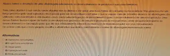 Abaixo temos a descrição de uma abor dagem rela cionada lao desenvolvimento de produtose suas caracteristicas
Tem como objetivo a sua venda . sanar alguma dor do cliente e até gerar uma nova forma de consume necessidade Mas, para isso, há um
longo processo pelo qual oproduto deve passar paralser desenvolvido conforme oguese espera comele Modelos diversos de abordagens são
utilizadas comesse intuito e lem muitos casos . existe luma integração de procedimentos para o deserv olvimento deum novo produto . Uma
dessas formas busca o apoio de todos os envolvidos nos processos de criagão producao do novo produto onde sao parte integrante do
desenvolvimento e concepca para gue ele seja efetivamente colocado no mercado de maneira regular aos seus consi midores.
De acordo com que o texto propoe escolha a alternativa que indica corretamente o nome da abor dagem mencionada acima:
Alternativas
A)Operaçōes com projetos
B)Engenharia simultânea.
C)Stage-gates
D) Opera ção em rede
E) Produção seriada