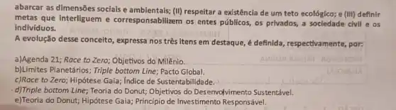 abarcar as dimensões sociais e ambientais; (II)respeitar a existência de um teto ecológico; e (III) definir
metas que interliguem e corresponsabilizem os entes públicos, os privados, a sociedade civil e os
indivíduos.
A evolução desse conceito, expressa nos três itens em destaque , é definida , respectivamente, por:
a)Agenda 21; Race to Zero; Objetivos do Milênio.
b)Limites Planetários ; Triple bottom Line; Pacto Global.
c)Race to Zero; Hipótese Gaia; Indice de Sustentabilidade.
d)Triple bottom Line ; Teoria do Donut; Objetivos do Desenvolvimento Sustentável.
e)Teoria do Donut;Hipótese Gaia; Princípio de Investimento Responsável.