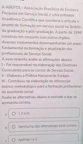 A ABEPSS - Associação Brasileira de Ensino e
Pesquisa em Serviço Social, é uma entidade
Acadêmico Científica que coordena e articula o
projeto de formação em serviço social no âmbito
da graduação e pós-graduação. A partir de 1996
construiu em conjunto com outros órgãos,
diversos instrumentos desempenhando um papel
fundamental na formação e atualização dos
profissionais de Serviço Social.
A esse respeito avalie as afirmações abaixo:
1- Foi responsável na elaboração das Diretrizes
Curriculares para os cursos de Serviço Social.
II - Elaborou a Politica Nacional de Estágio.
III - Contribuiu na elaboração do referencial
teórico -metodológico para a formação profissional
do assistente social.
Avalie as alternativas abaixo e assinale a que se
apresenta correta.
I, lle III
Nenhuma das afirmativás está correta
Apenas Ie II.