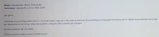 Aberto: segunda feira, 28 out 2024,00:00
Vencimento: segunda-feira, 4 nov. 2024,23.59
Olá, gente!
Com base no seu conhecimento prévio, e no artigo anexo, traga sua visão sobre o processo de socialização e a educação formal
al escolar em relação ás perspectivas de mundo
que apresentamos em temas referentes à gènero e relações étnico-raciais, por exemplo.
Seu texto pode ter até uma lauda
Vamos lá, pensar juntas e juntos? Grande abraço!