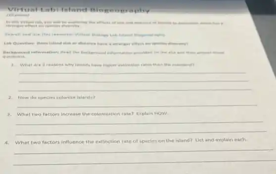 abilsland Blopeo graphy
(10 points)
In this virtual tob you will be exploring the effects of stre and dictence of idends to determine which has a
stronger effect on species diversity.
Search and use this resourcel Virtual Biology Lab teland Biogrography
Lah Questioni Does island size or distance have a stronger effect on species diversity?
Background Information: Read the background information provided on the cite and then answer these
questions.
1. What are 3 reasons why islands have higher extinction rates than the mainland?
__
2.How do species colonize Islands?
__
3.What two factors increase the colonization rate? Explain HOW.
__
4.What two factors influence the extinction rate of species on the island?List and explain each.
__