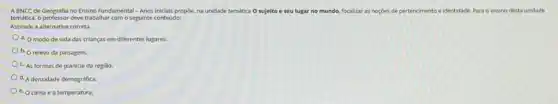 ABNCC de Geografia no Ensino Fundamental -Anos Iniciais propoe, na unidade temática O sujeito . seu lugar no mundo,focalizar as noçoes de pertencimento e identidade. Para o ensino desta unidade
temática. o professor deve trabaliar com o seguinte conteúdo:
Assinale a alternativa correta.
a. O modo de vida das crianças em diferentes lugares.
b. O relevo da paisagem.
c. As formas de planicie da regiao.
d. A densidade demografica.
e. O clima e a temperatura.