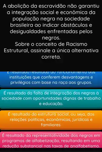 A abolição da escravidão não garantiu
a integração social e econômica da
população negra na sociedade
brasileira ao indicar obstáculos e
desigualda des enfrentadas pelos
negros
Sobre o conceito de Racismo
Estrutural , assinale a única alternativa
correta.
esulluuu esultuuu uu	lumerito uus
instituições que conferem desvantagens e
privilégios com base na raça aos grupos.
resultado da falta de integração dos negros à
sociedade com oportunidades dignas de trabalho
e educação.
É resultado da estrutura social , ou seja, das
relações políticas , econômicas , jurídicas e
familiares.
É resultado da representatividade dos negros em