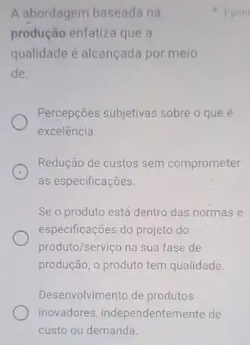 A abordagem baseada na
produção enfatiza que a
qualidade é alcançada por meio
de:
Percepções subjetivas sobre o que e
excelência.
Redução de custos sem comprometer
as especificações.
Se o produto está dentro das normas e
especificações do projeto do
produto/serviço na sua fase de
produção, o produto tem qualidade.
Desenvolvimento de produtos
1 pont