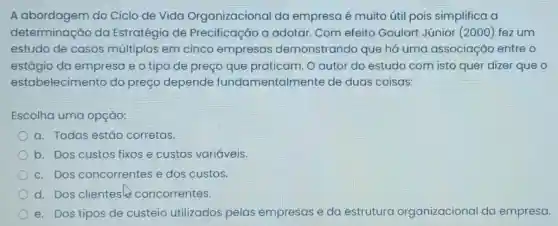 A abordagem do Ciclo de Vida Organizacional da empresa é muito útil pois simplifica a
determinação da Estratégia de Precificação a adotar. Com efeito Goulart Júnior (2000) fez um
estudo de casos múltiplos em cinco empresas demonstrandc que há uma associação entre o
estágio da empresa e o tipo de preço que praticam. O autor do estudo com isto quer dizer que o
estabelecim ento do preço depende fundamentalmente de duas coisas:
Escolha uma opção:
a. Todas estǎo corretas.
b. Dos custos fixos e custos variáveis.
c. Dos concorrentes e dos custos.
d. Dos clientes concorrentes.
e. Dos tipos de custeio utilizados pelas empresas e da estrutura organizacional da empresa.