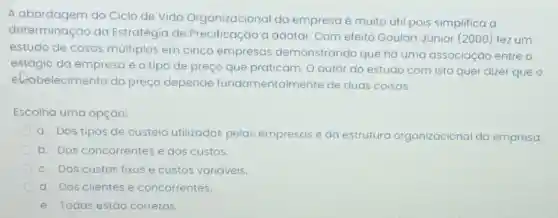 A abordagem do Ciclo de Vida Organizacional da empresa é muito útil pois simplifica a
determinação da Estratégia de Precificação a adotar Com efeito Goulart Júnior (2000) fez um
estudo de casos múltiplos em cinco empresas demonstrando que há uma associação entre o
estágio da empresa e o tipo de preço que praticam O autor do estudo com isto quer dizer que o
eliabelecimento do preço depende fundamentalmer te de duas coisas:
Escolha uma opção:
a. Dos tipos de custeio utilizados pelas empresas e da estrutura organizacional da empresa.
b. Dos concorrentes e dos custos.
C. Dos custos fixos e custos variáveis.
d. Dos clientes e concorrentes.
e. Todas estão corretas