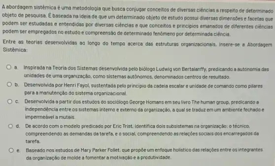 A abordagem sistêmicaé uma metodologia que busca conjugar conceitos de diversas ciências a respeito de determinado
objeto de pesquisa.baseada na ideia de que um determinado objeto de estudo possui diversas dimensões e facetas que
podem ser estudadas e entendidas por diversas ciências e que conceitos e principios emanados de diferentes ciências
podem ser empregados no estudo e compreensão de determinado fenômeno por determinada ciência.
Entre as teorias desenvolvidas 80 longo do tempo acerca das estruturas organizacionais, insere-se a Abordagem
Sistêmica:
a. Inspirada na Teoria dos Sistemas desenvolvida pelo biologo Ludwig von Bertalanfly predicando a autonomia das
unidades de uma organização , como sistemas autônomos ,denominados centros de resultado.
b. Desenvolvida por Henri Fayol, sustentada pelo principio da cadeia escalar e unidede de comando como pilares
para a manutenção do sistema organizacional.
c. Desenvolvida a partir dos estudos do sociologo George Homans em seu livro The human group.predicando a
independência entre os sistemas interno e externo da organização, a qual se traduz em um ambiente fechado e
impermeável a mutais.
d. De acordo com o modelo predicado por Eric Trist, identifica dois subsistemas na organização: 0 técnico,
compreendendo as demandas da tarefa, e o social compreendendo as relaçóes socials dos encarregados da
tarefa.
e. Baseado nos estudos de Mary Parker Follet, que propôe um enfoque holistico das relações entre os integrantes
da organização de molde a fomentar a motivação e a produtividade.