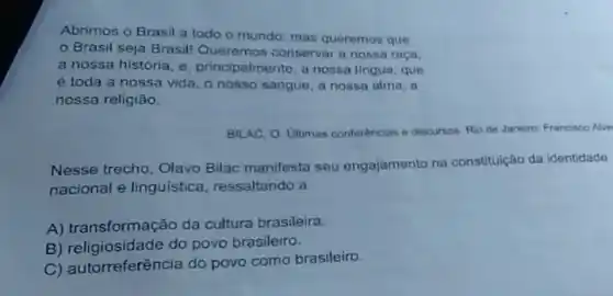 Abrimos o Brasil a todo o mundo: mas queremos que
Brasil seja Brasil!Queremos conservar a nossa raça.
a nossa história, e principalmente, a nossa lingua, que
é toda a nossa vida, o nosso sangue a nossa alma, a
nossa religião.
BILAC, O. Ultimas conferências e discursos. Rio de Janeiro: Francisco Alve
Nesse trecho, Olavo Bilac manifesta seu engajamento na constituição da identidade
nacional e linguística ressaltando a
A) transformação da cultura brasileira.
B) religiosidade do povo brasileiro.
torreferência do povo como brasileiro