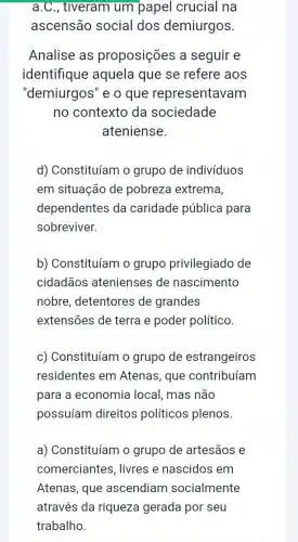 a.C., tiveram um papel crucial na
ascensão social dos demiurgos.
Analise as proposições a seguir e
identifique aquela que se refere aos
"demiurgos''e o que representavam
no contexto da sociedade
ateniense.
d) Constituíam o grupo de indivíduos
em situação de pobreza extrema,
dependentes da caridade pública para
sobreviver.
b) Constituíam o grupo privilegiado de
cidadãos atenienses de nascimento
nobre , detentores de grandes
extensões de terra e poder político.
c) Constituíam o grupo de estrangeiros
residentes em Atenas, que contribuíam
para a economia local, mas não
possuíam direitos políticos plenos.
a) Constituíam o grupo de artesāos e
comerciantes , livres e nascidos em