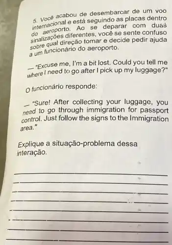 acabou de desembarcar de um VOO
internacional e está seguindo as placas dentro
Ao se deparar com duas
sinalizações diferentes você se sente confuso
sobre qual direção tomar e decide pedir ajuda
aum funcionário do aeroporto.
__
- "Excuse me, I'm a bit lost. Could you tell me
where I need to go after I pick up my luggage?"
funcionário responde:
"Sure! After collecting your luggage, you
need to go through immigration for passport
control. Just follow the signs to the Immigration
area."
Explique a situação -problema dessa
interação.
__