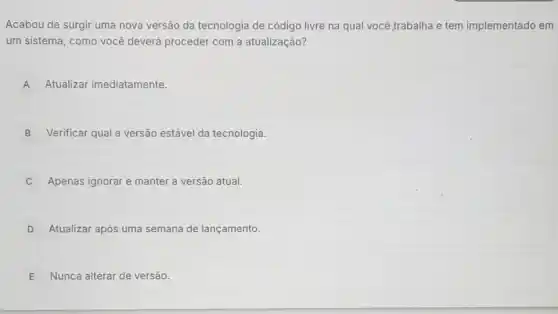 Acabou de surgir uma nova versão da tecnologia de código livre na qual você,trabalha e tem implementado em
um sistema, como você deverá proceder com a atualização?
A Atualizar imediatamente.
B Verificar qual a versão estável da tecnologia.
Apenas ignorar e manter a versão atual.
D Atualizar após uma semana de lançamento.
E Nunca alterar de versão.