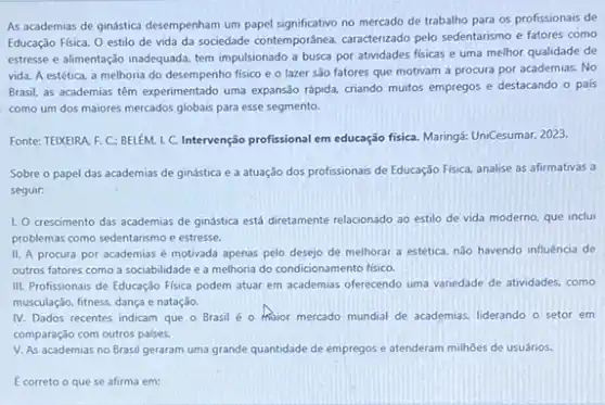 As academias de ginástica desemperham um papel significativo no mercado de trabalho para os profissionais de
Educação Fisica. O estilo de vida da sociedade contemporánea, caracterizado pelo sedentarismo e fatores como
estresse e alimentação inadequadz tem impulsionado a busca por atividades fisicas e uma melhor qualidade de
vida. A estética, a melhoria do desempenho fisico e o lazer são fatores que motivam a procura por academias. No
Brasil, as academias têm experimentado uma expansão rápida criando muitos empregos e destacando o pais
como um dos maiores mercados globais para esse segmento.
Fonte: TEIKEIRA F. C: BELEM 1. C. Intervenção profissional em educação fisiC. Maringá: UniCesuman 2023.
Sobre o papel das academias de ginástica e a atuação dos profissionais de Educação Física, analise as afirmativas a
seguir:
1. O crescimento das academias de ginástica está diretamente relacionado ao estilo de vida moderno, que inclui
problemas como sedentarismo e estresse.
II. A procura por academias é motivada apenas pelo desejo de melhorar a estética, nào havendo influência de
outros fatores como a sociabilidade e a melhoria do condicionamento fisico.
III. Profissionais de Educação Fisica podem atuar em academias offerecendo uma variedade de atividades, como
musculação, fitness, dança e natação.
IV. Dados recentes indicam que o Brasil é - Major mercado mundial de academias, liderando o setor em
comparação com outros palses.
V. As academias no Brasil geraram uma grande quantidade de empregos e atenderam milhôes de usuários.
E correto o que se afirma em: