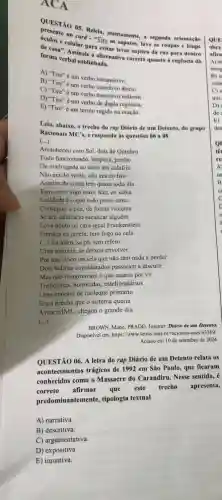 ACA
QUESTÃO 05. Releta atentamente, a segunda orientaçǎo
no card - "Tire os sapatos, lave as roupas e limpe
celular para evitar levar sujeira da rua para dentro
de casa". Assinale a alternativa correta quanto à regência da
forma verbal sublinhada.
A) "Tire" é um verbo intransitivo.
B) "Tire" é um verbo transitivo direto.
C) "Tire" é um verbo transitivo indireto.
D) "Tire" é um verbo de dupla regència.
E) "Tire" é um termo regido na oração.
Leia, abaixo, o trecho do rap Diário de um Detento, do grupo
Racionais MC's, e responda às questões 06 a 08
(ldots )
Amanheceu com Sol, dois de Outubro
Tudo funcionando, limpeza jumbo
De madrugada eu senti um calafrio
Não era do vento não era do frio
Acertos de conta tem quase todo dia
Tem outro logo mais hãn, eu sabia
Lealdade é o que todo preso tenta
Conseguir a paz, de forma violenta
Se um salafrário sacanear alguém
Leva ponto na cara igual Frankenstein
Fumaça na janela, tem fogo na cela
(...) foi além, se pã, tem refém
Uma maioria, se deixou envolver
Por uns cinco ou seis que não têm nada a perder
Dois ladrōes considerados passaram a discutir
Mas não imaginavam o que estaria por vir
Traficantes, homicidas estelionatários
Uma maioria de moleque primário
Era a brecha que o sistema queria
Avise o IML, chegou o grande dia
(...)
BROWN, Mano; PRADO Josemir. Diário de um Detento.
Disponivel em: https://www .letras.mus.br/racionais -mcs/63369/.
Acesso em 10 de setembro de 2024.
QUESTÃO 06. A letra do rap Diário de um Detento relata os
acontecimentos trágicos de 1992 em São Paulo, que ficaram
conhecidos como o Massacre do Carandiru.Nesse sentido, é
correto
afirmar que este trecho apresenta,
predominantemente,tipologia textual
A) narrativa.
B) descritiva.
C) argumentativa.
D) expositiva.
E) injuntiva.