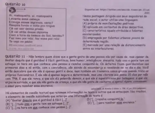 Acases en: 13 wit
POIL
QUESTÃO 10
minis 6
Al, maloqueiro, al, maloqueira
Levanta essa cabeca
Enxuga essas lagimas, certo?
Respira fundo e volta pro ringue
Cé vai sair desa printo
Ce vai atras desse diploma
Com a furia da beleza do Sol, tendeu?
Faz isso por noiz faz essa por noiz
Te vejo no podio
BEmicidaLiveEmCasa
Nessa postogem dirigido oos seus seguidores de
rede social, o outer utiliza uma linguagem
(A) própria de monifestoçōes poeticas
(B) oplicada em contextos da drea despo-tiva
(C) caracteristica dquela atribuldo a falantes
escolari
(D) empregada por falantes urbanos jovens de
determinada region.
(E) marcoda por uma reloção de distanciamento
entre os interlocutores.
QUESTÃO 11 - Nđo lembro quem disse que a gente gosta de uma pessoo nilo por causa de, mas opesor de.
Gostor doquilo que é gostóvel é fócil: gentilezo , bom humor, inteligencia, simpation fudo isso a gente tem em
estoque no hora em que conhece uma pessoa e resolve conquisité-la. Os deferror ficam guardacinhos not
primeiros dias e só entǎo, com a convivencia vào saindo do esconderijo e revelando-se no dia a dia. Voce
entGo descobre que ele nào é apenas gentil e doce, mas tembern um fremenco casca-grossa quandi trate of
próprios funciondrios. E ela não é openas segura e determinado, mas uma cherona que passa 20 dias por nês
com TPM.Eque ele ronca, e que ela diz palavrão demois, e que ele é supersticioso por bebagens, e que ela
enjoa na estrada, e que ele não gosta de criança, e que ela nào gosta de cachorro, e agara? Ageru comvoquent
amor para resolver essa encrenca.
gots (integration)
Há elementos de coesōo textual que retomom informaçães no textoe outros que as antecipam. Nos trechos,
elemento de coesōo sublinhado que antecipa uma informação do texto é
(A) "Gostor doguile que é gostóvel é fácil Lr
(D)"L..] resolve conquistd-la:
(B) ''[ldots ] tudo isso a gente tem em estoque [ldots ]^ast 
para resolver 8389 encrenca
(C) [..] na hora em que conhece uma pessoa [ldots ]^ast