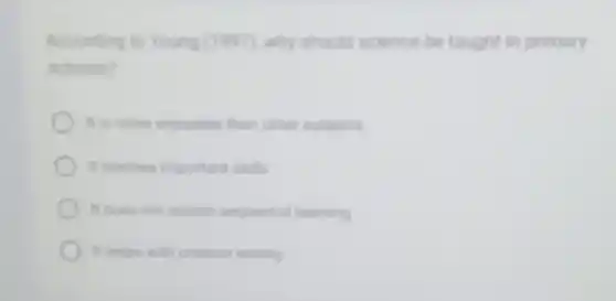 Acconding to Young (199)why should science be taught in primary
schools?
It is more enjoyable than other subjects
in teaches important skills
It does not require sequential learning
in helos with creative writing