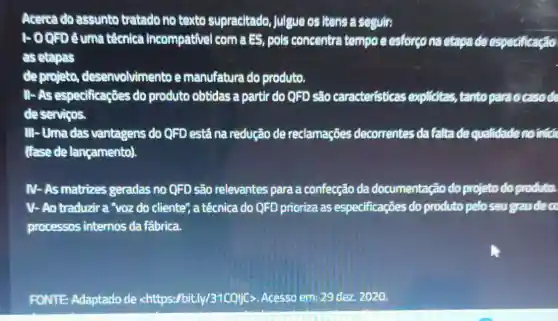 Acerca do assunto tratado no taxto supracitado, julgue os itens a seguir:
1-00FDéuma técnica incompativel com a BS, pols concentra tempo e esforçona etapa de especificação
as etapas
de projeto desenvolvimento e manufatura do produto.
II- As especificaçōes do produto obtidas a partir do QFD são caracteristicas explicitas, tanto paraocasode
deserviços.
III-Umadas vantagens do QFD está na redução de reclamações decorrentes da falta de qualidade no infide
(fase de lançamento).
IV-As matrizes geradas no QFD são relevantes para a confecção da documentação do projeto do produto.
V- Ao traduzira "voz do cliente", a técnica do QFD prioriza as especificações do produto pelo seu gaudeco
processos internos da fábrica.
FONTE: Adaptado de <https://bit.ly/31CQljc;Acesso em: 29 dez 2020.