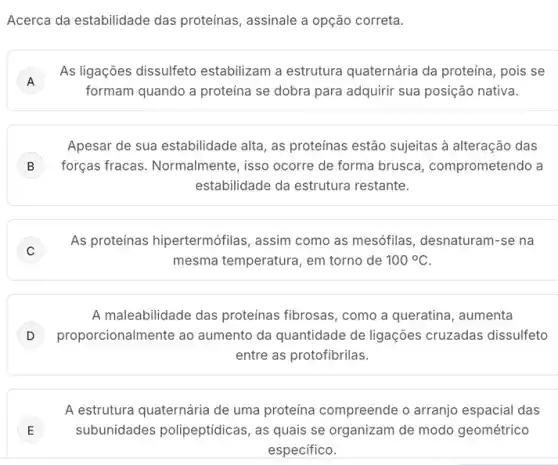 Acerca da estabilidade das proteínas, assinale a opção correta.
A
As ligações dissulfeto estabilizam a estrutura quaternária da proteína , pois se
A
formam quando a proteina se dobra para adquirir sua posição nativa.
Apesar de sua estabilidade alta, as proteínas estão sujeitas à alteração das
B forças fracas. Normalmente , isso ocorre de forma brusca, comprometendo a
estabilidade da estrutura restante.
C J
As proteínas hipertermófilas , assim como as mesófilas desnaturam-se na
mesma temperatura, em torno de 100^circ C
A maleabilidade das proteínas fibrosas, como a queratina, aumenta
proporcionalmente ao aumento da quantidade de ligações cruzadas dissulfeto
entre as protofibrilas.
A estrutura quaternária de uma proteína compreende o arranjo espacial das
E ) subunidades polipeptídica:, as quais se organizam de modo geométrico
especifico.