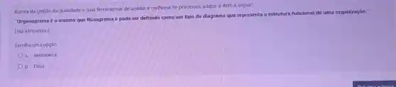 Acerca da gestão da qualidade e suas ferramentas de análise e melhoria de processos,julgue o item a seguir:
"Organogramaé o mesmo que fluxograma e pode ser definido como um tipo de diagrama que representa
a estrutura funcional de uma organização."
Esta afirmativa é
Escolha uma opção:
a. Verdadeira
b. Falsa