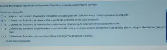 Acerca das origens históricas do Direito do Trabalho assinale a alternativa correta:
Escolha uma opção:
a. Aépocada primeira Revolução Industrial as condiçoes de trabalho eram muito saudáveis e seguras.
C b. O Direito do Trabalho se desenvolve a partir da primeira Revolução Industrial.
c. O Direito do Trabalho se desenvolve tardiamente, apenas após a terceira Revoluçáo Industrial.
d. O Direito do Trabalho brasileiro tem como uma de suas principais normas a Reforma Trabalhista elaborada por Getúllo Vargas, en
1943.
e. Oireito do Trabalho nào recebeu influência alguma da Igreja Católica.