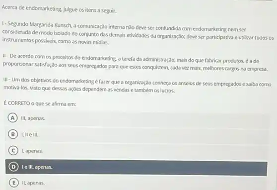 Acerca de endomarketing, julgue os itens a seguir.
1- Segundo Margarida Kunsch a comunicação interna não deve ser confundida com endomarketing nem ser
considerada de modo isolado do conjunto das demais atividades da organização; deve ser participativa e utilizar todos os
instrumentos possiveis, como as novas mídias.
II-De acordo com os preceitos do endomarketing a tarefa da administração mais do que fabricar produtos, é ade
proporcionar satisfação aos seus empregados para que estes conquistem, cada vez mais,melhores cargos na empresa.
III - Um dos objetivos do endomarketing é fazer que a organização conheça os anseios de seus empregados e saiba como
motivá-los, visto que dessas ações dependem as vendas e também os lucros.
É CORRETO o que se afirma em:
A III, apenas.
B I, IIe III.
C 1, apenas.
D le III, apenas.
E II, apenas.