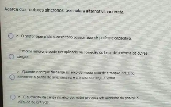 Acerca dos motores sincronos , assinale a alternativa incorreta.
c. Omotor operando subexcitado possui fator de potência capacitivo
Omotor sincrono pode ser aplicado na correção do fator de potência de outras
cargas
a. Quando o torque de carga no eixo do motor excede o torque induzido
acontece a perda de sincronismo e o motor começa a vibrar.
d. Oaumento da carga no eixo do motor provoca )Ca um aumento da potência
elétrica de entrada