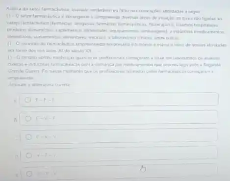 Acerca do setor farmackutice assinale verdadero ou fatso nas colocacbes abordadas a seguir
( ) -O setor farmackutico d abrangente e compreende diversas dreas de atuaçlo, as quais salo ligadas ao
varego farmackutico/farmicas, droganas hospitalares.
produtos alimentions, splementos almentares equpamentos, embalagens) a industrias medicamentos.
cosmeticos suplementos alimentares, vacinal a laboratonos dincos, entre outras
() - Oconceito de lamackubco emprendedosiempresianol historico emarca o inion de nossas atividades
em torno dos nos anos 30 do seculo xx
( ) -O cenaino sofreu mudancas quando or profisionars comecaram a atuar em laboratorios de analises
chincas eindustras farmachitica com a demanda por medicamentos que ocomeu logo apos a Segunda
Grande Guerra Foinesse momento que os profissionals trenados pelos farmachutcos comercaram .
empreender
Assinale a altemativa correta
F-F-F
F=V-F
F-V-V
v-F-v
V-V-V