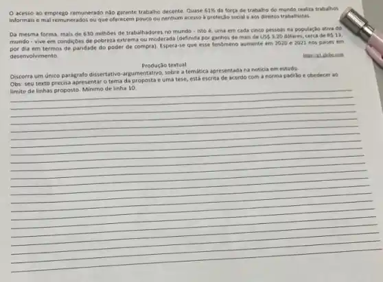 acesso ao emprego remunerado nào garante trabaho decente Quase 61%  da força de trabalho do mundo realiza trabalhos
informais e mal remunerados ou que oferecem pouco ou nenhum acesso à proteção social e aos direitos trabalhistas.
Da mesma forma, mais de 630 milhoes de trabalhadores no mundo - isto é, uma em cada cinco pessoas na população ativa do
mundo - vive em condições de pobreza extrema ou moderada (definida por ganhos de mais de
US 3,20 dolares, cerca de RS13
por dia em termos de paridade do poder de compra). Espera-se que esse fenómeno aumente em 2020 e 2021 nos paises em
desenvolvi mento.
https://zi.globo.com
Produção textual
Discorra um único parágrafo dissertativo-argumentativo, sobre a temática apresentada na noticia em estudo.
Obs: seu texto precisa apresentar o tema da e uma tese, está escrita de acordo com a norma padräo e obedecer ao
__