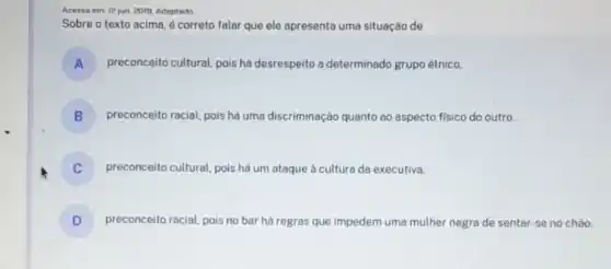 Acesso em: 12 jun. 2019 Adaptado
Sobre o texto acima é correto falar que ele apresenta uma situação de
A preconceito cultural, pois há desrespeito a determinado grupo étnico.
B ) preconceito racial, pois há uma discriminação quanto ao aspecto fisico do outro.
preconceito cultural, pois há um ataque à cultura da executiva.
D preconceito racial, pois no bar há regras que impedem uma mulher negra de sentar-se no chào.