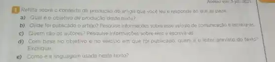 Acesso em: 5 jul.2021.
1 Reflita sobre o contexto de produção do artigo que você leu e responda ao que se pede.
a) Qualéo objetivo de produção deste texto?
b) Onde foi publicado o artigo? Pesquise informações sobre esse veículo de comunicação e escreva-as.
c) Quem são os autores?Pesquise informações sobre eles e escreva-as.
d) Com base no objetivo e no veículo em que foi publicado, quem é o leitor previsto do texto?
Explique.
e) Comoéa linguagem usada neste texto?