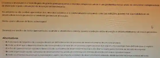 acesso à inovação ea tecnologias de ponta para pequenas e médias empresas ainda é um problema nessa seara da crescente complexidade
de mercado e para a inserção da inovação internamente.
No entanto se ela souber aproveitar dos vinculos externose o conhecimento adquirido com tais relacoes podera ter la possibilidade de
deservolver novos produtos e também promover inovação.
Basta usar e abusar de boas estratégias!
Baseado notrecho de texto apresentado assinale a alternativa correta quanto à relação entre inovação e desenvolvimentc de novos produtos.
Alternativas
A)Estratégias de negócio ede inovação devemser definidas antes do processo de desenvolvimento de umnovo produto
B) Pode-se dizer que o desenvolvirr ento de novos produtos se trata de um processo organizacional que requer uma estratégia bem definida para o negócio
C) Afimde operacionalizar o produto desenvolvido os modelos de desenvolvimento éque irão ditaras regras para a tomada de decisão da empresa.
D) Cada organização ajusta o processo de desenvolvimento produção e entrega aos clientes de acordo com oqueo produto requer.
E) Todas as empresas buscampor lucratividade e. assim não importa o modelo de desenvolvimento adotado desde que ele minimize custos e dê lucro.