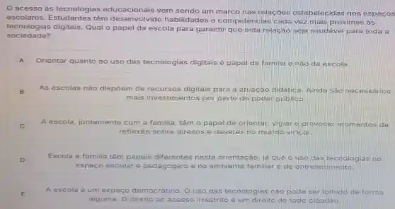 acesso às tecnologias educacionais vem sendo um marco nas relac oes estabelecidas nos espaços
escolares têm desenvolvido habilidades e competências cada vez mais próximas às
tecnologias digitais. Qual o papel da escola para garantir que esta relação seja saudável para toda a
sociedade?
A Orientar quanto ao uso das tecnologias digitais é papel da familia e nào da escola.
B As escolas não dispōem de recursos digitais para a atuação didatica. Ainda sào neces sanios
mais investime ntos por parte do poder públicp.
i
A escola juntamente com a familia, têm o papel de orientar vigiar e provoga momentos de
reflexão sc sobre direitos e deveres no mundo virtual.
D
Escola e familia têm papeis diferentes nesta c orientação, já que o uso das tecnologias no
espaço escolar é pedagógico e no ambiente te familiar è de entretenimento
E
A escola é um espaco democrático. O uso das tecnologias gias nào pode ser tolhido de forma
alguma. O direito ao acesso irrestrito é um direito de todo cidadâo