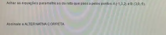 Achar as equações paramétricas da reta que passa pelos pontos A(-1,3,2) e B(3,0,-5)
Assinale a ALTERNATIVA CORRETA