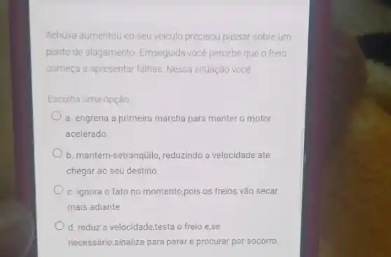 Achuva aumentou eo seu veiculo precisou passar sobre um
ponto de alagamento. Emseguida você percebe que o freio
começa a apresentar falhas Nessa situação você
Escolha uma opção
a. engrena a primeira marcha para manter o motor
acelerado.
b. mantém-setranqüilo, reduzindo a velocidade até
chegar ao seu destino.
c. ignora o fato no momento,pois os freios vão secar
mais adiante
d. reduz a velocidade,testa o freio e,se
necessário,sinaliza para parar e procurar por socorro.