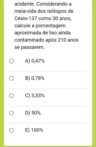 acidente . Considerar ido a
meia-vida dos isótopos de
Césio -137 como 30 anos,
calcule a porcentagem
aproxima da de lixo ainda
contaminado após 210 anos
se passarem.
A) 0,47% 
B) 0,78% 
C) 3,33% 
D) 50%