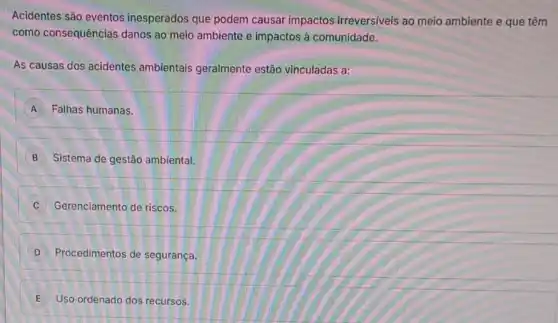 Acidentes são eventos inesperados que podem causar impactos irreversiveis ao meio ambiente e que têm
como consequências danos ao meio ambiente e impactos à comunidade.
As causas dos acidentes ambientais geralmente estão vinculadas a:
A Falhas humanas.
B Sistema de gestão ambiental.
C Gerenciamento de riscos.
D Procedimentos de segurança
E Uso ordenado dos recursos.