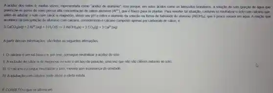 A acidez dos solos dot (e) muitas vezes representada como "acidez de alumínio"Isso porque em solos ácidos como os latossolos brasileiros, a solução do solo (porção de água que
preenche os poros do solo) possui alta concentraçã do cation aluminio (Al^3+) que é tóxico para as plantas. Para reverter tal situação costuma-se neutralizar o solo com calcário que,
além de adubar o solo com cálcio e magnésio , eleva seu pH e retira o alumínio da solução na forma de hidróxido de aluminio (Al(OH)_(3)) que é pouco solúvel em água. A reação que
acontece na precipitação do alumínio com calcário considerando o calcário composto apenas por carbonato de cálcio, é:
3CaOO_(3)(aq)+2Al^3+(aq)+3H_(2)O(l)Longrightarrow 2Al(OH)_(3)(s)+3CO_(2)(g)+3Ca^2+(aq)
A partir dessas informações são feitas as seguintes afirmações:
I. O calcário é um sal básico e, por isso consegue neutralizar a acidez do solo
II. A inclusão do cálcio e do magnésio no solo é um tipo de poluição, uma vez que não são cátions naturais ao solo.
III. O calcário consegue neutralizar o solo, mesmo sem a presença de umidade.
IV.A adubação com calcário pode afetar o efeito estufa
E CORRETO o que se afirma em