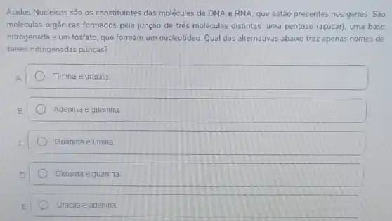 Acidos Nucleicos são os constituintes das moléculas de DNA e RNA, que estão presentes nos genes. São
moléculas orgânicas formados pela junção de três moléculas distintas uma pentose (açúcar)uma base
nitrogenada e um fosfato que formam um nucleotídeo. Qual das alternativas abaixo traz apenas nomes de
bases nitrogenadas púricas?
Timina e uracila
Adenina e guanina
Guanina e timina
Citosina e guanina
Uracila e adenina