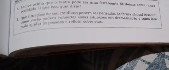 acima que o Teatro pode ser uma ferramenta de debate sobre nossa
que isso quer dizer?
1. realidade. Orde seu de seu cotidiano podem ser pensadas de forma cênica? Relatem
Que situacoes odem converter essas situações em dramatização e como isso
pode ajudar as pessoas a refletir sobre elas.