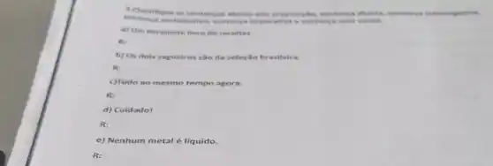 A.Classifique as sentences abaiso em: proposit No, sentenca aberta, sentenca interropat
sentenca exclam ativa, sentenca imperativa e sentenca sem verbo.
a) Um excelente livro de receitas.
re
b) Os dois raguelros sao da seleção br asileira.
R:
c)Tudo ao mesmo tempo agora.
R:
d) Cuidado!
R:
e) Nenhum metal é líquido.
R: