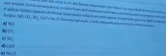 acluez dos solos é um dos fatores responsáveis por reduzir sua capacidade de troca de cátions, it
por arraste .Como consequência os solos ficam deficientes em nutrientes e com baixo potencial produtivo. Uma estr
é aplicar oxidos capazes de formar bases pouco solúveis em meio aquoso Inicialmente, para uma determinada apll
oxidos: NO, CO_(2),SO_(2) CaO e Na_(2)O Para essa aplicação, o óxido adequado para minimizar o efeito arraste éo
a) NO.
b) CO_(2)
c) SO_(2)
d) CaO.
e) Na_(2)O