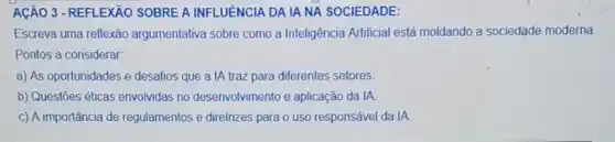 ACÂO 3 -REFLEXÃO SOBRE A INFLUENCIA DA IA NA SOCIEDADE:
Escreva uma reflexão argumentativa sobre como a Inteligência Artificial está moldando a sociedade moderna.
Pontos a considerar:
a) As oportunidades.e desafios que a IA traz para diferentes setores.
b) Questões éticas envolvidas no desenvolvimento e aplicação da IA
c) A importância de regulamentos e diretrizes para o uso responsável da IA